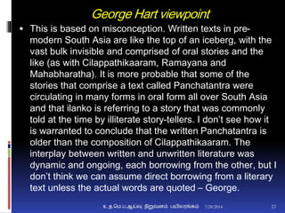 George Hart viewpoint
 This is based on misconception. Written texts in pre-
modern South Asia are like the top of an iceberg, with the
vast bulk invisible and comprised of oral stories and the
like (as with Cilappathikaaram, Ramayana and
Mahabharatha). It is more probable that some of the
stories that comprise a text called Panchatantra were
circulating in many forms in oral form all over South Asia
and that ilanko is referring to a story that was commonly
told at the time by illiterate story-tellers. I don’t see how it
is warranted to conclude that the written Panchatantra is
older than the composition of Cilappathikaaram. The
interplay between written and unwritten literature was
dynamic and ongoing, each borrowing from the other, but I
don’t think we can assume direct borrowing from a literary
text unless the actual words are quoted – George.
7/28/2014உ.த.மெ.ப.ஆய்வு நிறுவனம் பயிலரங்கம் 23
 