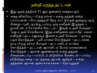 நன்றி மறந்த தட்டான்
 இது முதற் தந்திரம் 11 ஆம் துனணக் கனதயாுமம்.
 கனத விவாிப்பு – பிருும கச்சம் – யக்ஞ தத்தன் என்ற
பார்ப்பைன் – சபாருளுதவி ததடி காட்டுக்ுமள் நுனழவு –ஒரு
கிணறு – புலி, ுமரங்ும, பாம்பு, ஒரு மைிதன் இருத்த் –
தூக்கி விடச் சசா்லிக் தகட்ட் – இவன் உதவி சசய்த் –
”மறு உதவி சசய்தவாம்; இந்த மைிதனை நம்பாதத” எை் –
மைிதன் / தட்டானுக்ுமம் இவன் உதவி சசய்ய் – ுமரங்ும
பழம் சகாடுத்த் – புலி மானல சகாடுத்த் – தட்டானை
நாடி பிருும கச்சம் தபாத் – தட்டாைிடம் மானல
சகாடுத்த் – தட்டான் அரசைிடம் தபாய் மானலனயக்
சகாடுத்த் – அரசன் ஆனணயா் யக்ஞ தத்தன்
சினறயனடப்பு – பாம்பிடம் விடுவிக்க தவண்ட் – பாம்பு
விடுவித்த கனத – நடந்தனத அரசன் அறித் – யக்ஞ
தத்தனை அரசன் அனமச்சைாக்க் - சிறப்புறுத்
7/28/2014உ.த.மெ.ப.ஆய்வு நிறுவனம் பயிலரங்கம் 24
 