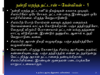 நன்றி மறந்த தட்டான் – தகள்விகள் - 1
 ”நன்றி மறந்த தட்டாைி”் நிகழ்வுகள் சுகமாக முடியும்.
சிலம்பிதலா ஒதர தசாகம். தட்டான் பங்ும இரண்டிலும் ஒதர
மாதிாியி்னல. மிுமந்த தவறுபாடுண்டு.
 சிலம்பிற் சபாற் சகா்லன் கைவுக் ுமற்றம் மனறக்கக்
தகாவலனைக் காட்டிக் சகாடுக்கிறான். பஞ்ச தந்திரத்திதலா,
சவுமமதி விரும்பி தபரானசயா் தட்டான் யக்ஞ தத்தனை
மாட்டி விடுகிறான். இரண்டும் நுணுகிய, ஆைா் உறுதி
தவறுபாடுனடயனவ.
 சிலம்பி் அரசன் நியதி வழுவுகிறது. பஞ்ச தந்திரத்திதலா
வழுவவி்னல.
 தகாவலைிடமிருந்து சகாணர்ந்த சிலம்பு அரசியுனடயத்ல;
கண்ணகியுனடயது பஞ்ச தந்திரத்தி் என்ை நடந்தசதன்று
தகட்டறிந்து அரசன் தட்டானைத் தண்டிக்கிறான்.
சிலம்பிலி்னல. இரண்டின் ுமணநலன் பனடப்புக்கதை
மாறுபட்டனவயாுமம்.
7/28/2014உ.த.மெ.ப.ஆய்வு நிறுவனம் பயிலரங்கம் 25
 
