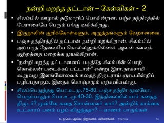 நன்றி மறந்த தட்டான் – தகள்விகள் - 2
 சிலம்பி் ஊழா் தடுமாறிப் தபாகின்றை. பஞ்ச தந்திரத்தி்
தபரானசதய சபரும் பங்ும வகிக்கிறது.
 இருநூலின் ுமறிக்தகாள்களும், அழுத்தங்களும் தவறாைனவ.
 பஞ்ச தந்திரத்தி் தட்டான் நன்றி மறக்கிறான். சிலம்பி்
அப்படித் ததனவதய சகா்லனுக்கி்னல. அவன் கைவுக்
ுமற்றத்னத மனறக்க முய்கிறான்.
 “நன்றி மறந்த தட்டானைப் படித்தத சிலம்பின் சபாற்
சகா்லன் பனடக்கப் பட்டான்” என்று இரா.நாகசாமி
கூறுவது இைங்தகானவக் கனதத் திருடராய் ஞாயமின்றிப்
பழிப்பதாுமம். இனதக் சகாஞ்சமும் ஏற்கவியலாது.
 சிலம்சபழுந்தது சபா.உ.மு.75-80. பஞ்ச தந்திர மூலதமா,
சபரும்பாலும் சபா.உ.மு.40-30. இந்நினலயி் யார் கனதத்
திருடர்? முன்தை கனத சசான்ைவர் யார்? அன்றிக் காக்னக
உட்காரப் பைம் பழம் விழுந்ததா? – ஏரணம் பாருங்கள்.
7/28/2014உ.த.மெ.ப.ஆய்வு நிறுவனம் பயிலரங்கம் 26
 