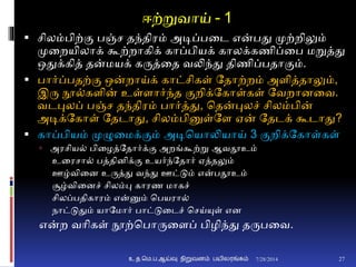 ஈற்றுவாய் - 1
 சிலம்பிற்ும பஞ்ச தந்திரம் அடிப்பனட என்பது முற்றிலும்
முனறயிலாக் கூற்றாகிக் காப்பியக் காலக்கணிப்னப மறுத்து
ஒதுக்கித் தன்மயக் கருத்னத வலிந்து திணிப்பதாுமம்.
 பார்ப்பதற்ும ஒன்றாய்க் காட்சிகள் ததாற்றம் அைித்தாலும்,
இரு நூ்கைின் உள்ைார்ந்த ுமறிக்தகாள்கள் தவறாைனவ.
வடபுலப் பஞ்ச தந்திரம் பார்த்து, சதன்புலச் சிலம்பின்
அடிக்தகாள் ததடாது, சிலம்பினுள்தை ஏன் ததடக் கூடாது?
 காப்பியம் முழுனமக்ுமம் அடிசயாலியாய் 3 ுமறிக்தகாள்கள்
 அரசிய் பினழத்ததார்க்ும அறங்கூற்று ஆவதூஉம்
உனரசா் பத்திைிக்ும உயர்ந்ததார் ஏத்தலும்
ஊழ்வினை உருத்து வந்து ஊட்டும் என்பதூஉம்
சூழ்வினைச் சிலம்பு காரண மாகச்
சிலப்பதிகாரம் என்னும் சபயரா்
நாட்டுதும் யாதமார் பாட்டுனடச் சசய்யுள் எை
என்ற வாிகள் நூற்சபாருனைப் பிழிந்து தருபனவ.
7/28/2014உ.த.மெ.ப.ஆய்வு நிறுவனம் பயிலரங்கம் 27
 