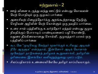 ஈற்றுவாய் - 2
 ஊழ் வினை உருத்து வந்து ஊட்டும் என்பது தகாவலன்
தமற் சபாதியும் ஒரு ுமமுகப் பார்னவ
 அனரசியற் பினழத்ததார்க்ும அறங்கூற்றாவது சநடுஞ்
சசழியன் அழிவின் தமற் சகாள்ளும் ஒரு நயதிப் பார்னவ.
 உனர சா் பத்திைிக்ும உயர்ந்ததார் ஏத்த் என்பது ுமமுக
நியதிக்ுமப் தபாராடிப் பாண்டியனைப் பழி சகாண்டு,
மதுனர தீக்கினரயாைது சசா்லி, ுமமுகத்தார் பரசும் ஒரு
பத்திைிப் பார்னவ
 கூடதவ “முடிசகழு தவந்தர் மூவர்க்ுமம் உாியது; அடிகள்
நீதர அருளுக” என்றதா், இன்தைார் அடிக் தகாைாய்
மூதவந்தர் நாடுகனைத் தமிழகக் கூறுகைாக்கி, தமிழாின்
ஓாினமனய இைங்தகா வலியுறுத்துவது புலப் படும்.
 சிலப்பதிகாரம் உண்னமயிதலதய தமிழர் காப்பியமாுமம்.
7/28/2014உ.த.மெ.ப.ஆய்வு நிறுவனம் பயிலரங்கம் 28
 