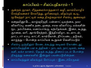 காப்பியம் – சிலப்பதிகாரம் - 1
 ுமன்றக் ுமரவர், சீத்தனலச்சாத்தைார் வழி, வாய்சமாழிச்
சசய்திகனைச் தசகாித்து, ஓாினமயும், விதப்பும் கூடி,
மூதவந்தர் நாட்டி் கனத நிகழ்வதாய்ச் சிலம்பு அனமயும்
 கனதயினூதட, வாழ்வுசநறி, பன்ைாட்டியற்னக, நகர
விவாிப்பு, வணிக நனடமுனற, சமய விவாிப்பு, மக்கைின்
மூட நம்பிக்னக, மைப்பாங்ும, கற்பிதங்கள், இனச, கூத்து,
ுமரனவ, வாி, அரங்தகற்றம், இந்திரவிழா, கடலாட்,
நாட்டார் மரபு, காட்சி, கா்தகாள், நீர்ப்பனட, நடுக்,
வாழ்த்து – தபான்ற காப்பியக் கூறுகள் சவைிப்படும்
 சிலம்பு முற்றிலும் தமனடக்கூத்து வடிவம் சகாண்டது;
காப்பியத்தின் பல உத்திகள் – நாடகம், நாட்டியம், கனத
கைி, யக்ச காைம். சதருக் கூத்து, தினரப் படம் தபான்ற
நிகழ்த்து கனலகைி் இன்றும் பயன்படுகின்றை.
 காப்பியத்துள் விலக்ுமம் தசர்ப்பும் - இனடச்சசருக்
7/28/2014 3உ.த.மெ.ப.ஆய்வு நிறுவனம் பயிலரங்கம்
 