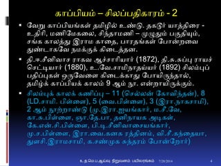 காப்பியம் – சிலப்பதிகாரம் - 2
 தவறு காப்பியங்கள் தமிழி் உண்டு. தகடூர் யாத்தினர -
உதிாி, மணிதமகனல, சிந்தாமணி – முழுதும் புமதியும்,
சங்க காலத்து இராம கானத, பாரதங்கள் தபான்றனவ
துண்டாகதவ நமக்ுமக் கினடத்தை.
 தி.ஈ.சீைிவாச ராகவ ஆச்சாாியார் (1872), தி.சு.சுப்பு ராயச்
சசட்டியார் (1880), உ.தவ.சாமிநாதய்யர் (1892) சிலம்புப்
பதிப்புகள் ஒருதவனை கினடக்காது தபாயிருந்தா்,
தமிழ்க் காப்பியக் காலம் 9 ஆம் நூ. என்றாயிருக்ுமம்.
 சிலம்புக் காலக் கணிப்பு – 11 (சச்லன் தகாவிந்தன்), 8
(LD.சாமி. பிள்னை), 5 (னவ.பிள்னை), 3 (இரா.நாகசாமி),
2 ஆம் நூற்றாண்டு (மு.இரா.ஐயங்கார், ம.சீ.தவ,
கா.சு.பிள்னை, ஞா.தத.பா, தைிநாயக அடிகள்,
தக.என்.சி.பிள்னை, பி.டி.சீைிவானசயங்கார்,
மு.ச.பிள்னை, இரா.னவ.கைக ரத்திைம், வி.சீ.கந்னதயா,
துைசி.இராமசாமி, க.சண்முக சுந்தரம் தபான்தறார்)
7/28/2014உ.த.மெ.ப.ஆய்வு நிறுவனம் பயிலரங்கம் 4
 