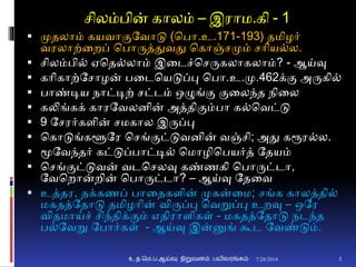 சிலம்பின் காலம் – இராம.கி - 1
 முதலாம் கயவாுமதவாடு (சபா.உ.171-193) தமிழர்
வரலாற்னறப் சபாருத்துவது சகாஞ்சமும் சாிய்ல.
 சிலம்பி் ஏசத்லாம் இனடச்சசருகலாகலாம்? - ஆய்வு
 காிகாற்தசாழன் பனடசயடுப்பு சபா.உ.மு.462க்ும அருகி்
 பாண்டிய நாட்டிற் சட்டம் ஒழுங்ும ுமனலந்த நினல
 கலிங்கக் காரதவலைின் அத்திுமம்பா க்சவட்டு
 9 தசரர்கைின் சமகால இருப்பு
 சகாடுங்களூதர சசங்ுமட்டுவைின் வஞ்சி; அது கரூர்ல.
 மூதவந்தர் கட்டுப்பாட்டி் சமாழிசபயர்த் ததயம்
 சசங்ுமட்டுவன் வடசசலவு கண்ணகி சபாருட்டா,
தவசறான்றின் சபாருட்டா? – ஆய்வு ததனவ
 உத்தர, தக்கணப் பானதகைின் முகன்னம; சங்க காலத்தி்
மகதத்ததாடு தமிழாின் விருப்பு சவறுப்பு உறவு – ஒதர
விதமாய்ச் சிந்திக்ுமம் எதிராைிகள் - மகதத்ததாடு நடந்த
ப்தவறு தபார்கள் - ஆய்வு இன்னுங் கூட தவண்டும்.
7/28/2014உ.த.மெ.ப.ஆய்வு நிறுவனம் பயிலரங்கம் 5
 