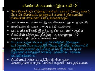 சிலம்பின் காலம் – இராம.கி - 2
 தமாாியருக்ுமப் பிந்னதய சுங்கர், கைகர் (வகர, ககரப்
தபாலி) நினலயும், நூற்றுவர் கன்ைர் நினலயுதம
சிலம்பின் சாியாை பின் புலங்கைாுமம்.
 கைக விசயர் என்பார் இருவாி்னல; அவர் ஒருவதர.
 பாலுமமாரன் மக்கள் – அவந்தி, உஞ்னச
 கைக விசயதராடு இருந்த ஆாிய மன்ைர் - ஆய்வு
 சிலம்பின் பிந்னதய நிகழ்வு - அகநானூறு 149 –
எருக்காட்டூர் தாயங் கண்ணைார்
 சபரும்பாலும் சபா.உ.மு.87-69இ், இன்னுங்
கூர்ப்பாய் சபா.உ.மு.80-75க்ும நடுவி், சுங்கராட்சி
முடிவி், கைகர் ஆட்சிக்ும முன், இலம்தபாதரச்
சதகர்ணி காலத்தி் சசங்ுமட்டுவன் வடசசலவு
நடந்திருக்கலாம்.
 சிலம்னபச் சங்க காலத்ததாடு சபாருத்த
தவண்டுதமசயாழிய, சங்கம் மருவிய காலத்தில்ல.
7/28/2014உ.த.மெ.ப.ஆய்வு நிறுவனம் பயிலரங்கம் 6
 