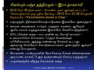 சிலம்பும் பஞ்ச தந்திரமும் – இரா.நாகசாமி
 2012 சசப் 25 திை மலர் – சபசண்ட் நகர் ஆய்வுக் கூட்டம் –
“சிலப்பதிகாரம் ஒரு புதிய தநாக்ும – 2012 சசப் 27-29 சசருமைி
சலய்ப்சிக் –“Panchatantra stories in Cilap.”
 பஞ்சதந்திர நீதிகனை/சசயற்பாடுகனை இைங்தகா அனமத்தார்.
 னசவம், னவணவம், சாக்தம், பவுத்தம், சமணம், ஆசீவகம்
ஆகிய சமயக் கருத்துக்கனை இைங்தகா சவைிப்படுத்திைார்.
 கீாிப் பிள்னை கனத – மாடலைின் வடசமாழி வாசகம் –
உனரயாசிாியர் சசாலவம் –”எந்தச் சசயனலயும்
பாிசீலிக்காம், ஆழ்ந்து எண்ணாது சசய்யக் கூடாது;
அவ்வாறு சசய்தவார் சகாடுனமயாைவர்; துன்பத்தி் ஆள்வர்”
என்பது சபாருைாம்.
 தகாவலன், பாண்டியைின் தயாசிக்காத சசய் வினைவுகனை
அடிப்பனடயாக்கி, 3 ஆம் நூற்றாண்டி் சிலம்பு எழுந்ததாம்.
 பாழ்கிணற்றி் வீழ்ந்த சகா்லன் கனத
7/28/2014உ.த.மெ.ப.ஆய்வு நிறுவனம் பயிலரங்கம் 9
 