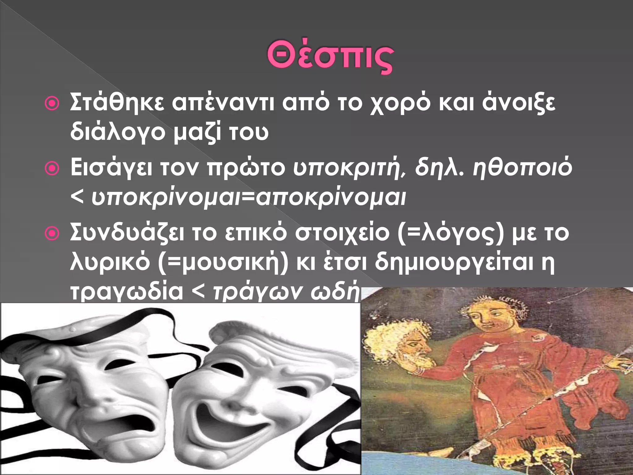  Στάθηκε απέναντι από το χορό και άνοιξε
διάλογο μαζί του
 Εισάγει τον πρώτο υποκριτή, δηλ. ηθοποιό
< υποκρίνομαι=αποκρίνομαι
 Συνδυάζει το επικό στοιχείο (=λόγος) με το
λυρικό (=μουσική) κι έτσι δημιουργείται η
τραγωδία < τράγων ωδή
 