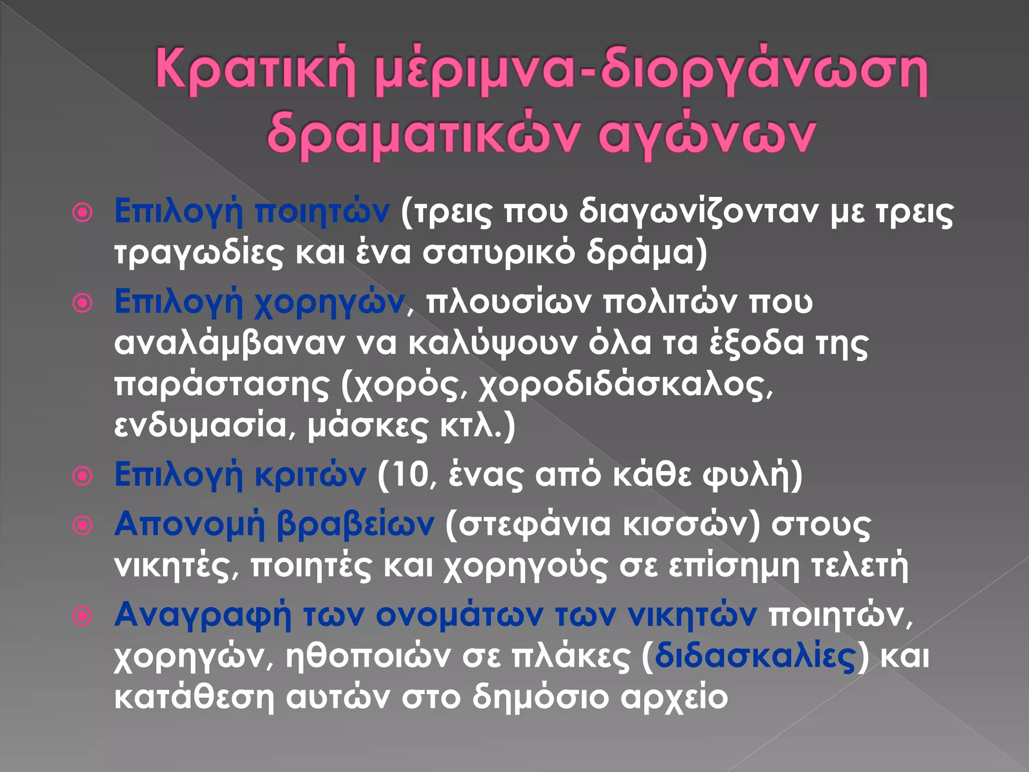  Επιλογή ποιητών (τρεις που διαγωνίζονταν με τρεις
τραγωδίες και ένα σατυρικό δράμα)
 Επιλογή χορηγών, πλουσίων πολιτών που
αναλάμβαναν να καλύψουν όλα τα έξοδα της
παράστασης (χορός, χοροδιδάσκαλος,
ενδυμασία, μάσκες κτλ.)
 Επιλογή κριτών (10, ένας από κάθε φυλή)
 Απονομή βραβείων (στεφάνια κισσών) στους
νικητές, ποιητές και χορηγούς σε επίσημη τελετή
 Αναγραφή των ονομάτων των νικητών ποιητών,
χορηγών, ηθοποιών σε πλάκες (διδασκαλίες) και
κατάθεση αυτών στο δημόσιο αρχείο
 