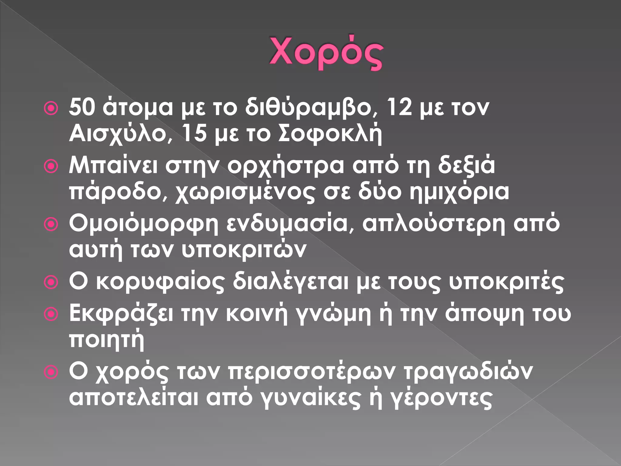  50 άτομα με το διθύραμβο, 12 με τον
Αισχύλο, 15 με το Σοφοκλή
 Μπαίνει στην ορχήστρα από τη δεξιά
πάροδο, χωρισμένος σε δύο ημιχόρια
 Ομοιόμορφη ενδυμασία, απλούστερη από
αυτή των υποκριτών
 Ο κορυφαίος διαλέγεται με τους υποκριτές
 Εκφράζει την κοινή γνώμη ή την άποψη του
ποιητή
 Ο χορός των περισσοτέρων τραγωδιών
αποτελείται από γυναίκες ή γέροντες
 