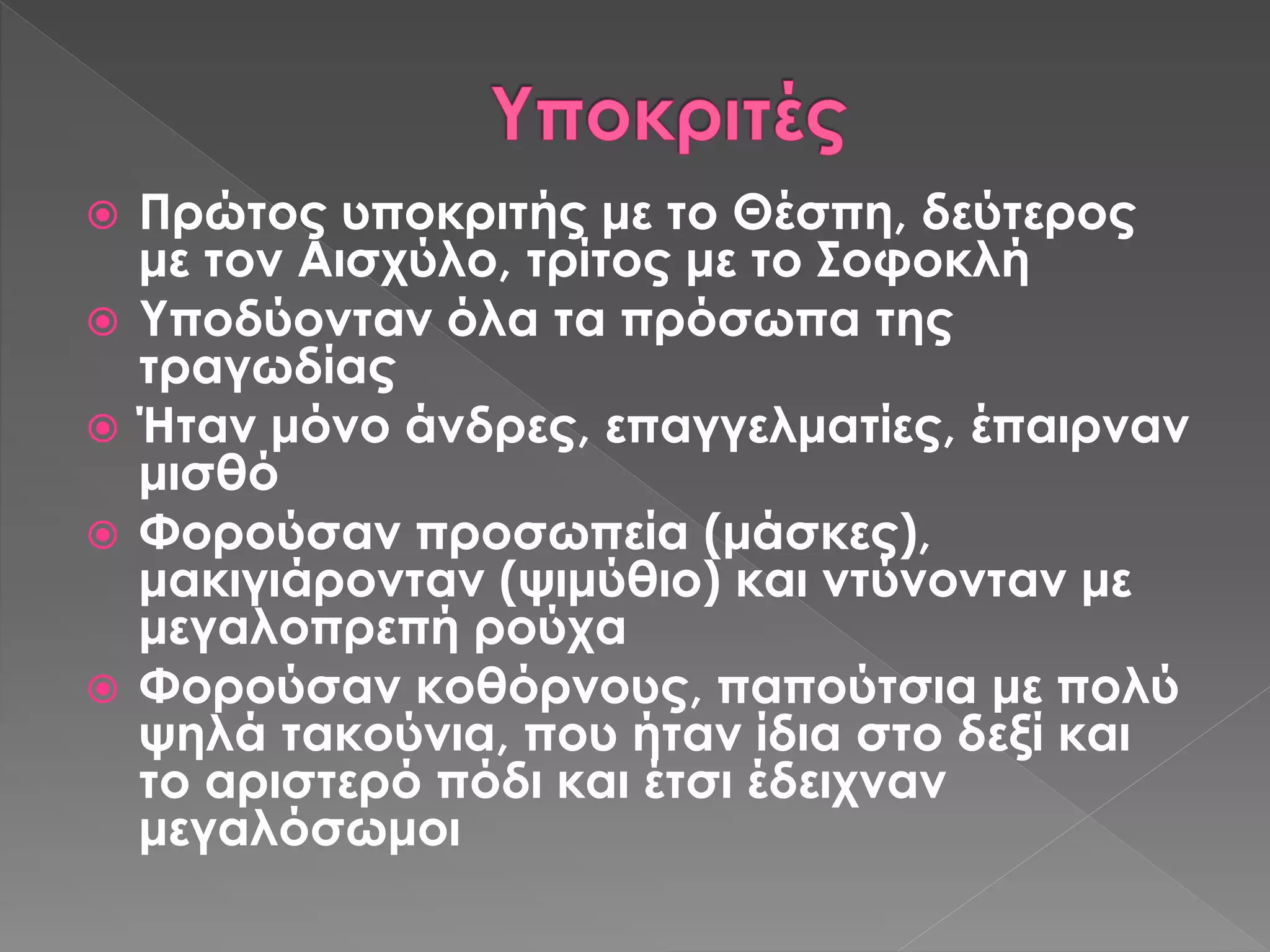  Πρώτος υποκριτής με το Θέσπη, δεύτερος
με τον Αισχύλο, τρίτος με το Σοφοκλή
 Υποδύονταν όλα τα πρόσωπα της
τραγωδίας
 Ήταν μόνο άνδρες, επαγγελματίες, έπαιρναν
μισθό
 Φορούσαν προσωπεία (μάσκες),
μακιγιάρονταν (ψιμύθιο) και ντύνονταν με
μεγαλοπρεπή ρούχα
 Φορούσαν κοθόρνους, παπούτσια με πολύ
ψηλά τακούνια, που ήταν ίδια στο δεξί και
το αριστερό πόδι και έτσι έδειχναν
μεγαλόσωμοι
 