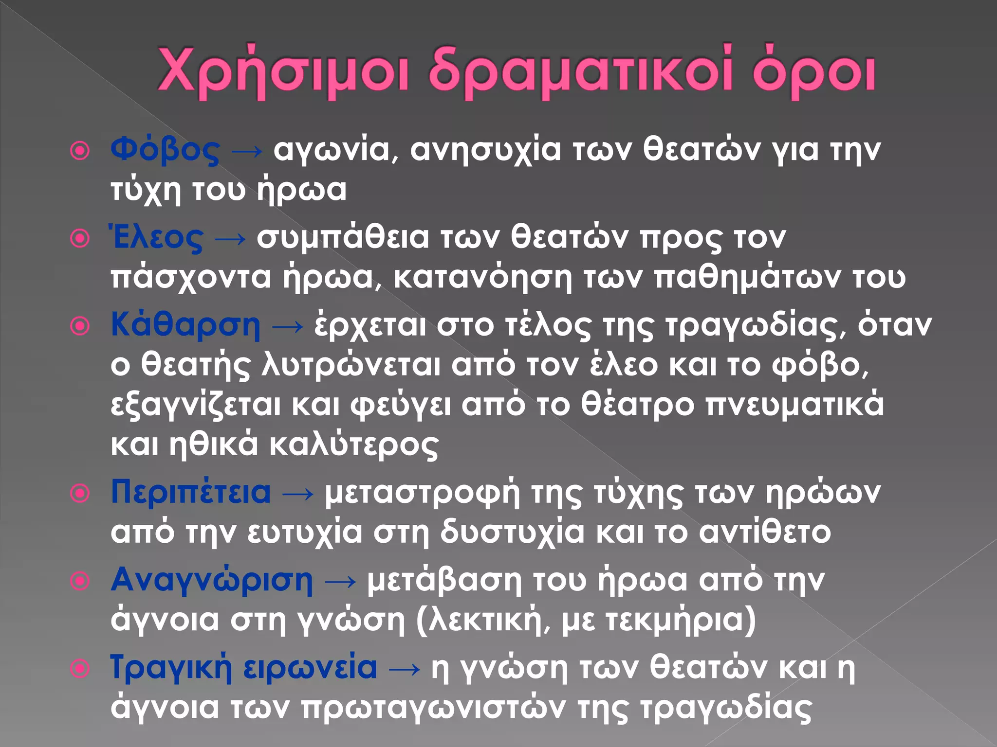  Φόβος → αγωνία, ανησυχία των θεατών για την
τύχη του ήρωα
 Έλεος → συμπάθεια των θεατών προς τον
πάσχοντα ήρωα, κατανόηση των παθημάτων του
 Κάθαρση → έρχεται στο τέλος της τραγωδίας, όταν
ο θεατής λυτρώνεται από τον έλεο και το φόβο,
εξαγνίζεται και φεύγει από το θέατρο πνευματικά
και ηθικά καλύτερος
 Περιπέτεια → μεταστροφή της τύχης των ηρώων
από την ευτυχία στη δυστυχία και το αντίθετο
 Αναγνώριση → μετάβαση του ήρωα από την
άγνοια στη γνώση (λεκτική, με τεκμήρια)
 Τραγική ειρωνεία → η γνώση των θεατών και η
άγνοια των πρωταγωνιστών της τραγωδίας
 