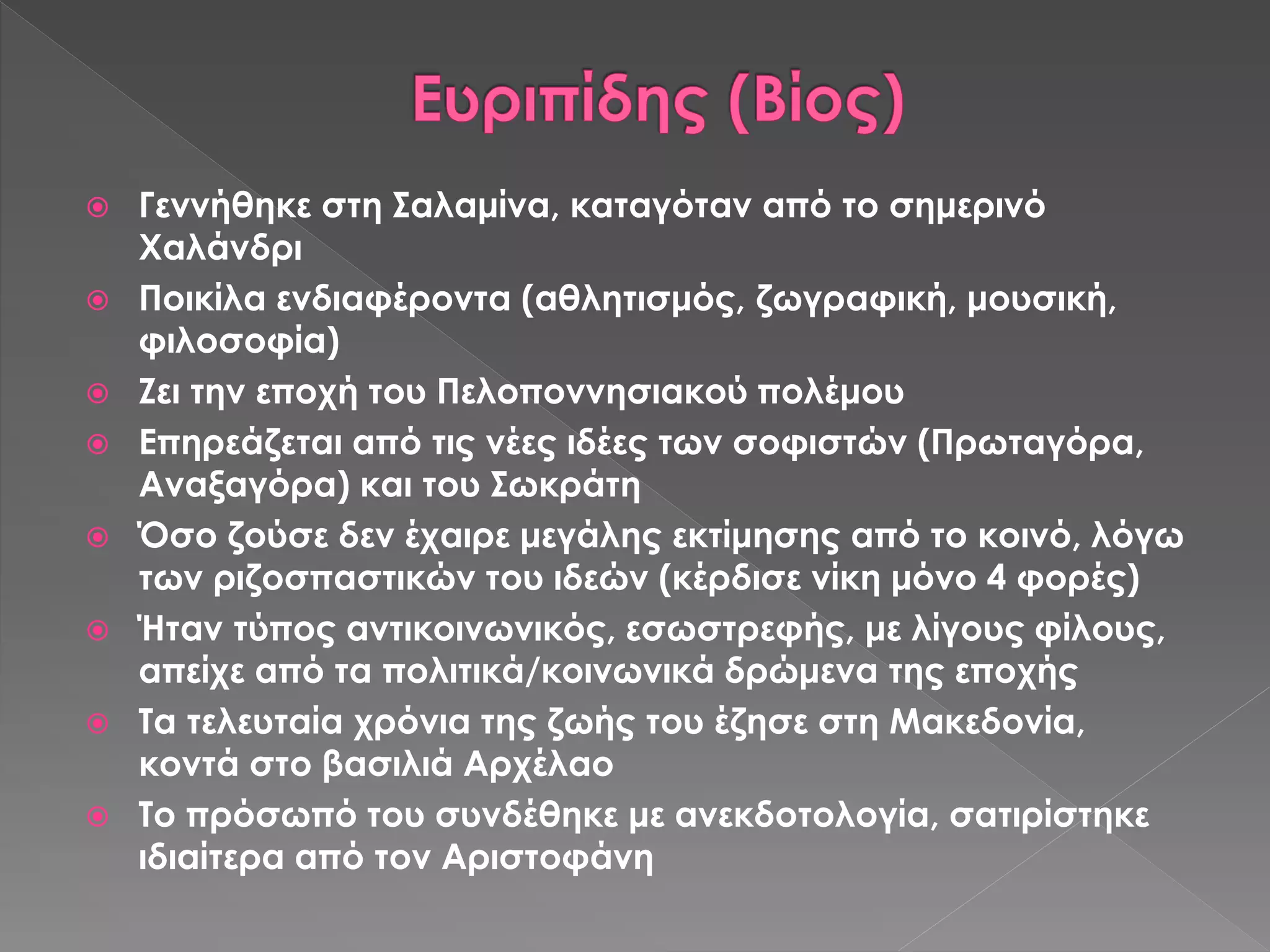  Γεννήθηκε στη Σαλαμίνα, καταγόταν από το σημερινό
Χαλάνδρι
 Ποικίλα ενδιαφέροντα (αθλητισμός, ζωγραφική, μουσική,
φιλοσοφία)
 Ζει την εποχή του Πελοποννησιακού πολέμου
 Επηρεάζεται από τις νέες ιδέες των σοφιστών (Πρωταγόρα,
Αναξαγόρα) και του Σωκράτη
 Όσο ζούσε δεν έχαιρε μεγάλης εκτίμησης από το κοινό, λόγω
των ριζοσπαστικών του ιδεών (κέρδισε νίκη μόνο 4 φορές)
 Ήταν τύπος αντικοινωνικός, εσωστρεφής, με λίγους φίλους,
απείχε από τα πολιτικά/κοινωνικά δρώμενα της εποχής
 Τα τελευταία χρόνια της ζωής του έζησε στη Μακεδονία,
κοντά στο βασιλιά Αρχέλαο
 Το πρόσωπό του συνδέθηκε με ανεκδοτολογία, σατιρίστηκε
ιδιαίτερα από τον Αριστοφάνη
 