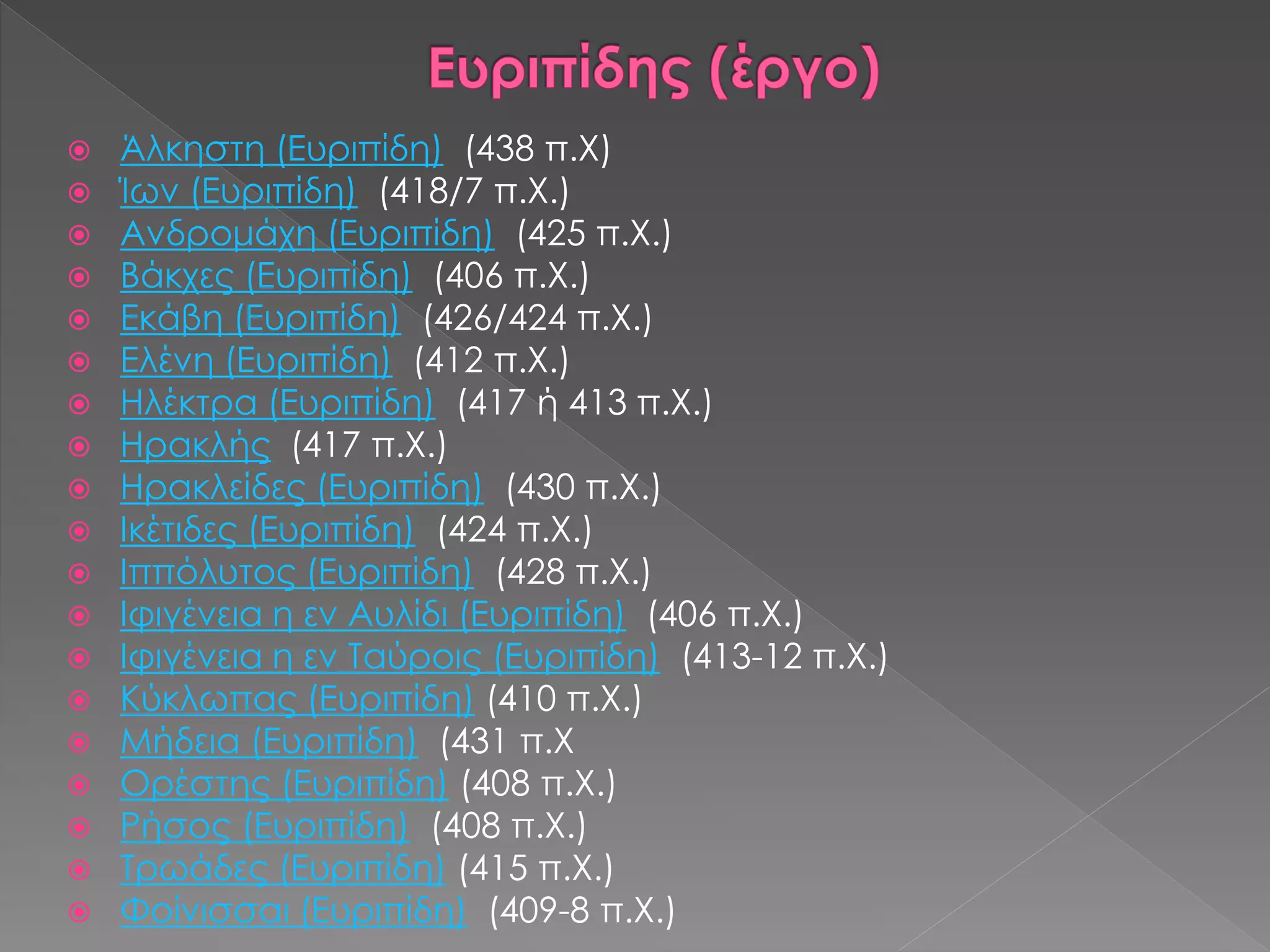  Άλκηστη (Ευριπίδη) (438 π.Χ)
 Ίων (Ευριπίδη) (418/7 π.Χ.)
 Ανδρομάχη (Ευριπίδη) (425 π.Χ.)
 Βάκχες (Ευριπίδη) (406 π.Χ.)
 Εκάβη (Ευριπίδη) (426/424 π.Χ.)
 Ελένη (Ευριπίδη) (412 π.Χ.)
 Ηλέκτρα (Ευριπίδη) (417 ή 413 π.Χ.)
 Ηρακλής (417 π.Χ.)
 Ηρακλείδες (Ευριπίδη) (430 π.Χ.)
 Ικέτιδες (Ευριπίδη) (424 π.Χ.)
 Ιππόλυτος (Ευριπίδη) (428 π.Χ.)
 Ιφιγένεια η εν Αυλίδι (Ευριπίδη) (406 π.Χ.)
 Ιφιγένεια η εν Ταύροις (Ευριπίδη) (413-12 π.Χ.)
 Κύκλωπας (Ευριπίδη) (410 π.Χ.)
 Μήδεια (Ευριπίδη) (431 π.Χ
 Ορέστης (Ευριπίδη) (408 π.Χ.)
 Ρήσος (Ευριπίδη) (408 π.Χ.)
 Τρωάδες (Ευριπίδη) (415 π.Χ.)
 Φοίνισσαι (Ευριπίδη) (409-8 π.Χ.)
 