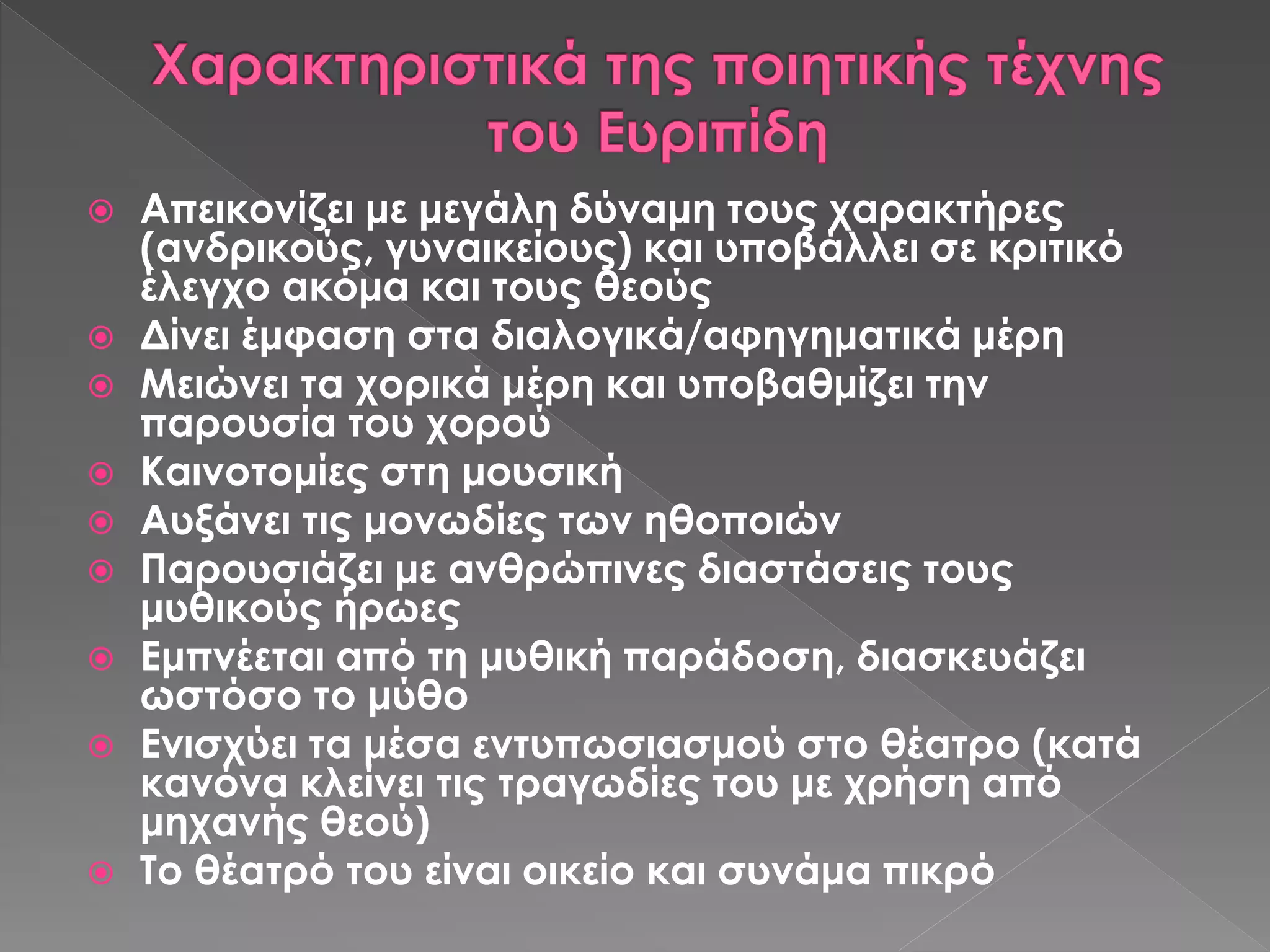  Απεικονίζει με μεγάλη δύναμη τους χαρακτήρες
(ανδρικούς, γυναικείους) και υποβάλλει σε κριτικό
έλεγχο ακόμα και τους θεούς
 Δίνει έμφαση στα διαλογικά/αφηγηματικά μέρη
 Μειώνει τα χορικά μέρη και υποβαθμίζει την
παρουσία του χορού
 Καινοτομίες στη μουσική
 Αυξάνει τις μονωδίες των ηθοποιών
 Παρουσιάζει με ανθρώπινες διαστάσεις τους
μυθικούς ήρωες
 Εμπνέεται από τη μυθική παράδοση, διασκευάζει
ωστόσο το μύθο
 Ενισχύει τα μέσα εντυπωσιασμού στο θέατρο (κατά
κανόνα κλείνει τις τραγωδίες του με χρήση από
μηχανής θεού)
 Το θέατρό του είναι οικείο και συνάμα πικρό
 