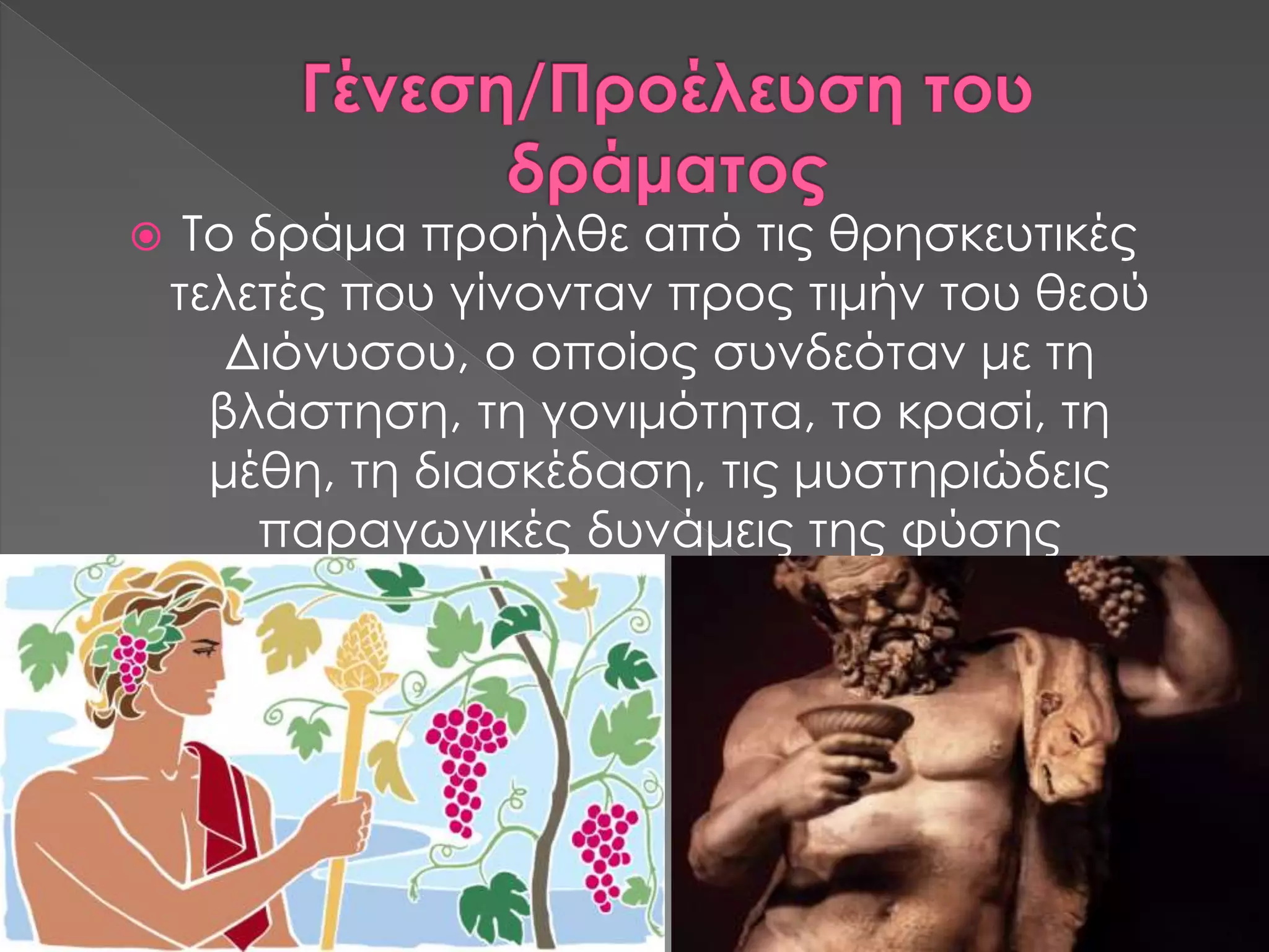  Το δράμα προήλθε από τις θρησκευτικές
τελετές που γίνονταν προς τιμήν του θεού
Διόνυσου, ο οποίος συνδεόταν με τη
βλάστηση, τη γονιμότητα, το κρασί, τη
μέθη, τη διασκέδαση, τις μυστηριώδεις
παραγωγικές δυνάμεις της φύσης
 