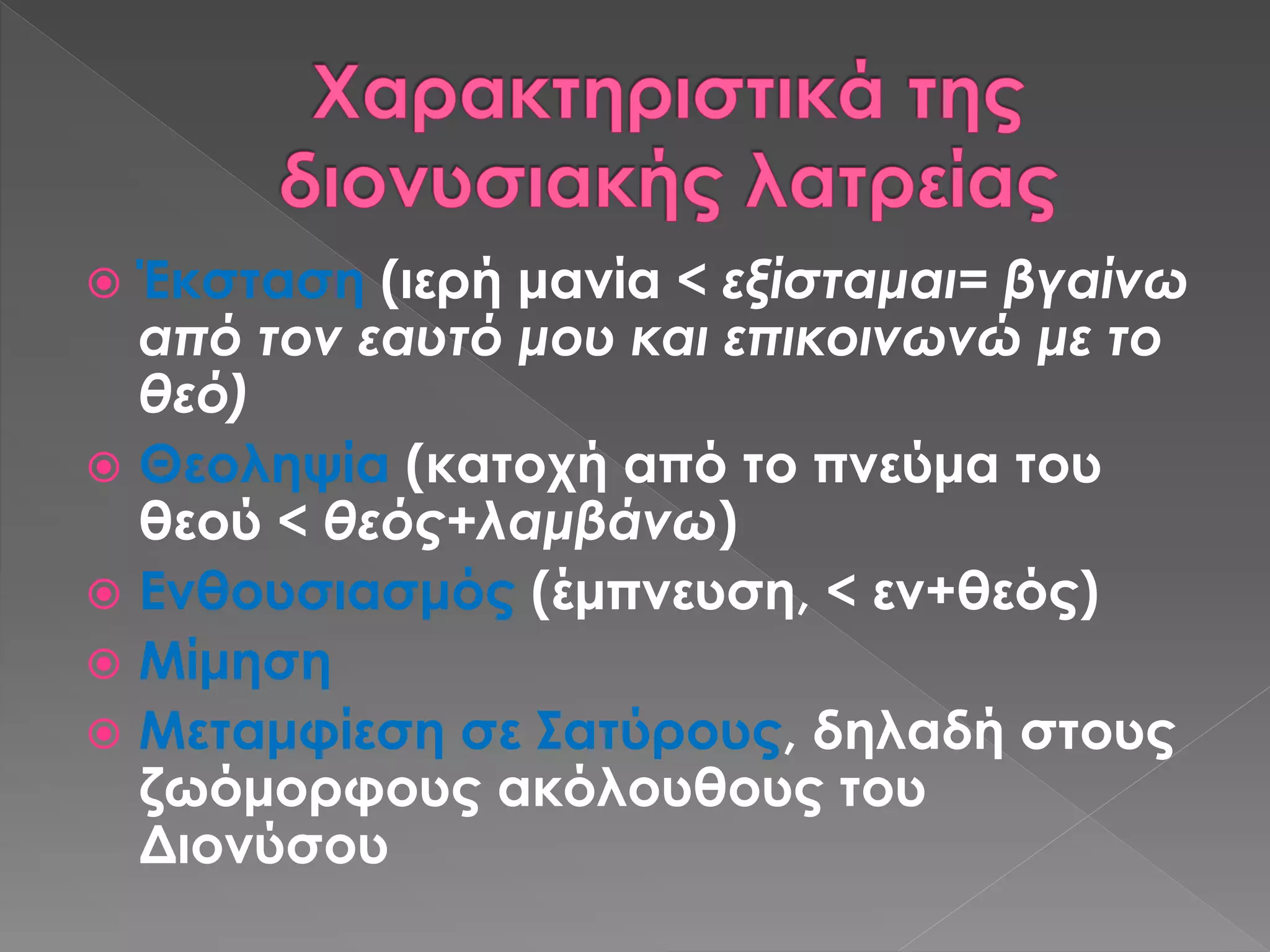  Έκσταση (ιερή μανία < εξίσταμαι= βγαίνω
από τον εαυτό μου και επικοινωνώ με το
θεό)
 Θεοληψία (κατοχή από το πνεύμα του
θεού < θεός+λαμβάνω)
 Ενθουσιασμός (έμπνευση, < εν+θεός)
 Μίμηση
 Μεταμφίεση σε Σατύρους, δηλαδή στους
ζωόμορφους ακόλουθους του
Διονύσου
 
