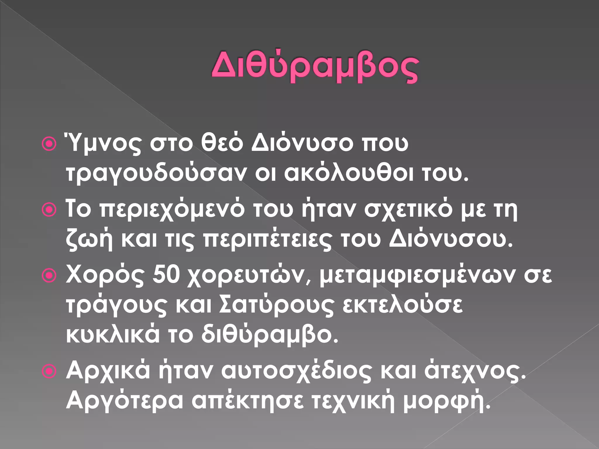 Ύμνος στο θεό Διόνυσο που
τραγουδούσαν οι ακόλουθοι του.
 Το περιεχόμενό του ήταν σχετικό με τη
ζωή και τις περιπέτειες του Διόνυσου.
 Χορός 50 χορευτών, μεταμφιεσμένων σε
τράγους και Σατύρους εκτελούσε
κυκλικά το διθύραμβο.
 Αρχικά ήταν αυτοσχέδιος και άτεχνος.
Αργότερα απέκτησε τεχνική μορφή.
 