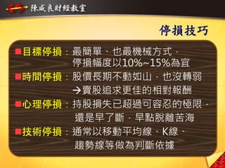 17
停損技巧
目標停損：最簡單、也最機械方式，
停損幅度以10%~15%為宜
時間停損：股價長期不動如山，也沒轉弱
賣股追求更佳的相對報酬
心理停損：持股損失已超過可容忍的極限，
還是早了斷，早點脫離苦海
技術停損：通常以移動平均線、K線、
趨勢線等做為判斷依據
 