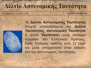 Δελτίο Αστυνομικής Ταυτότητα
Το Δελτίο Αστυνομικής Ταυτότητας
(συχνά αποκαλούμενο και Δελτίο
Ταυτότητας, Αστυνομική Ταυτότητα
ή απλά Ταυτότητα) είναι επίσημο
έγγραφο του Ελληνικού Κράτους.
Κάθε Έλληνας πολίτης από 12 ετών
και μετά υποχρεούται στην έκδοση
δελτίου αστυνομικής ταυτότητας.
emathisi.weebly.comΠαπαζαχαρίου Ειρήνη-Ανθή
 