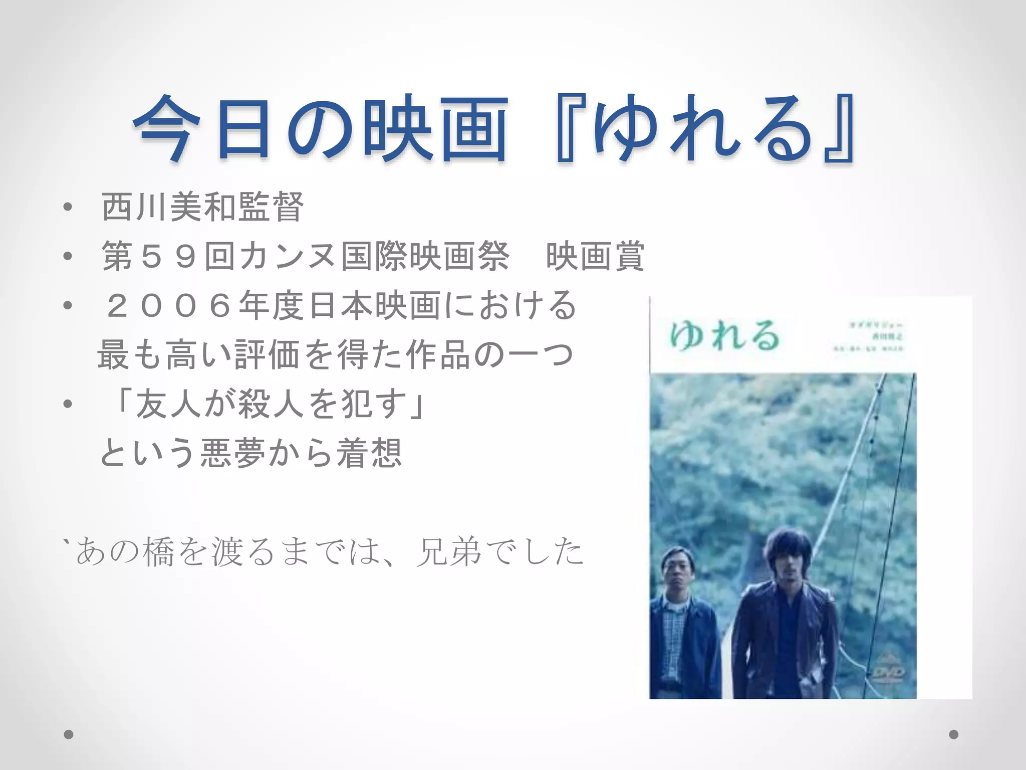 今日の映画『ゆれる』
• 西川美和監督
• 第５９回カンヌ国際映画祭 映画賞
• ２００６年度日本映画における
最も高い評価を得た作品の一つ
• 「友人が殺人を犯す」
という悪夢から着想
`あの橋を渡るまでは、兄弟でした
 