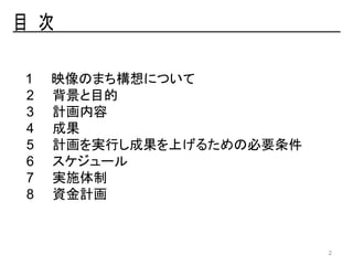 1 映像のまち構想について
2 背景と目的
3 計画内容
4 成果
5 計画を実行し成果を上げるための必要条件
6 スケジュール
7 実施体制
8 資金計画
2
 