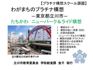 わがまちのプラチナ構想
―東京都立川市―
たちかわ ニューパーク＆ライド構想
立川駅北口の歩行者デッキ
1 構想のテーマ
2 構想の狙い（背景・目的）
3 計画内容説明
（ニューパーク＆ライド構想）
4 構想の成果（アウトプット）
5 構想成功への必要条件
6 構想のスケジュール
7 構想の実施体制
8 資金計画
9 まとめ
立川市教育委員会 学校給食課 金子 裕行
【プラチナ構想スクール課題】
 