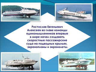 Ростислав Евгеньевич
Алексеев во главе команды
единомышленников впервые
в мире начал создавать
скоростные пассажирские
суда на подводных крыльях,
экранопланы и экранолеты.
 