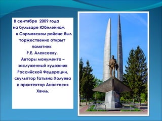 В сентябре 2009 года
на бульваре Юбилейном
в Сормовском районе был
торжественно открыт
памятник
Р.Е. Алексееву.
Авторы монумента –
заслуженный художник
Российской Федерации,
скульптор Татьяна Холуева
и архитектор Анастасия
Хвиль.
 