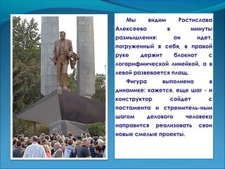 Мы видим Ростислава
Алексеева в минуты
размышления: он идет,
погруженный в себя, в правой
руке держит блокнот с
логарифмической линейкой, а в
левой развевается плащ.
Фигура выполнена в
динамике: кажется, еще шаг - и
конструктор сойдет с
постамента и стремитель-ным
шагом делового человека
направится реализовать свои
новые смелые проекты.
 
