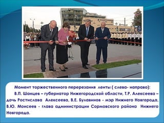 Момент торжественного перерезания ленты ( слева- направо):
В.П. Шанцев – губернатор Нижегородской области, Т.Р. Алексеева –
дочь Ростислава Алексеева, В.Е. Булавинов - мэр Нижнего Новгорода,
В.Ю. Моисеев - глава администрации Сормовского района Нижнего
Новгорода.
 