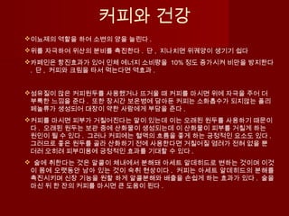 커피와 건강
이뇨제의 역할을 하여 소변의 양을 늘린다 .
위를 자극하여 위산의 분비를 촉진한다 . 단 , 지나치면 위궤양이 생기기 쉽다
카페인은 항진효과가 있어 인체 에너지 소비량을 10% 정도 증가시켜 비만을 방지한다
. 단 , 커피와 크림을 타서 먹는다면 역효과 .
섬유질이 많은 커피원두를 사용했거나 뜨거울 때 커피를 마시면 위에 자극을 주어 더
부룩한 느낌을 준다 . 또한 장시간 보온병에 담아둔 커피는 소화흡수가 되지않는 폴리
페놀류가 생성되어 대장이 약한 사람에게 부담을 준다 .  
커피를 마시면 피부가 거칠어진다는 말이 있는데 이는 오래된 원두를 사용하기 때문이
다 . 오래된 원두는 보관 중에 산화물이 생성되는데 이 산화물이 피부를 거칠게 하는
원인이 될 수 있다 . 그러나 커피에는 혈액의 흐름을 좋게 하는 긍정적인 요소도 있다 .
그러므로 좋은 원두를 골라 산화하기 전에 사용한다면 거칠어질 염려가 전혀 없을 뿐
더러 오히려 피부미용에 긍정적인 효과를 기대할 수 있다 .
  술에 취한다는 것은 알콜이 체내에서 분해돼 아세트 알데히드로 변하는 것이며 이것
이 몸에 오랫동안 남아 있는 것이 숙취 현상이다 . 커피는 아세트 알데히드의 분해를
촉진시키며 신장 기능을 원할 하게 알콜분해와 배출을 손쉽게 하는 효과가 있다 . 술을
마신 뒤 한 잔의 커피를 마시면 큰 도움이 된다 .
 
