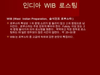 인디아 WIB 로스팅
WIB (West Indian Preparation, 습식건조 로부스타 )
 로부스타 특성상 1 차 팝핑 소리가 잘 들리지 않고 2 차 팝핑으로 넘
어간다 . 로부스타는 주로 강하게 볶아야 한다 . Fullcity 이상 또는 2
차 팝핑 들어가자 마자 로스팅을 멈춘다 . 딱딱하고 작은 원두로 로스
팅하는 데 일반 원두보다 많은 시간이 걸린다 . 약 25~30 분
 WIB 는 로부스타 중 고급에 속하며 강한 쓴맛이 특징이다 .
 