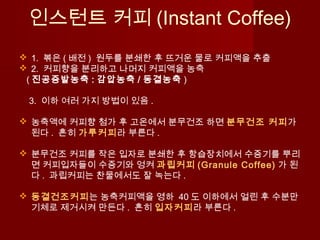 인스턴트 커피 (Instant Coffee)
 1. 볶은 ( 배전 ) 원두를 분쇄한 후 뜨거운 물로 커피액을 추출
 2. 커피향을 분리하고 나머지 커피액을 농축
( 진공증발농축 : 감압농축 / 동결농축 )
3. 이하 여러 가지 방법이 있음 .
 농축액에 커피향 첨가 후 고온에서 분무건조 하면 분무건조 커피가
된다 . 흔히 가루커피라 부른다 .
 분무건조 커피를 작은 입자로 분쇄한 후 항습장치에서 수증기를 뿌리
면 커피입자들이 수증기와 엉켜 과립커피 (Granule Coffee) 가 된
다 . 과립커피는 찬물에서도 잘 녹는다 .
 동결건조커피는 농축커피액을 영하 40 도 이하에서 얼린 후 수분만
기체로 제거시켜 만든다 . 흔히 입자커피라 부른다 .
 