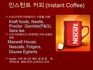 인스턴트 커피 (Instant Coffee)
 4 대 다국적 커피회사가 시장을 지배
Kraft foods, Nestle,Kraft foods, Nestle,
Proctor Gamble(P&G),Proctor Gamble(P&G),
Sara leeSara lee
 4 대 커피회사가 세계적인 커피 브랜드
생산
Maxwell House,Maxwell House,
Nescafe, Folgers,Nescafe, Folgers,
Douwe EgbertsDouwe Egberts
 Nestle 커피 하나만 해도 매 초 당 세
계적으로 3900 잔이 소비되고 있다 .
 