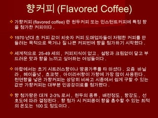 향커피 (Flavored Coffee)
 가향커피 (flavored coffee) 란 원두커피 또는 인스턴트커피에 특정 향
을 첨가한 커피이다 .
 1970 년대 초 커피 값이 치솟자 커피 도매업자들이 저렴한 커피를 만
들려는 목적으로 묵거나 질 나쁜 커피빈에 향을 첨가하기 시작했다 .
 세계적으로 25-49 세의 , 커피지식이 없고 , 설탕과 크림없이 달고 부
드러운 맛과 향을 느끼고 싶어하는 여성들이다 .
 아랍에서는 초기 시트러스향이나 땅콩가루를 타 마셨다 . 요즘 바닐
라 , 헤이즐넛 , 쵸코렛 , 아이리쉬향이 가향에 가장 많이 사용된다 .
천연향을 넣은 가향커피는 상당히 비싸고 시중에서 쉽게 구할 수 있는
값싼 가향커피는 대부분 인공감미료를 첨가했다 .
 향 첨가량은 대개 2-3% 로서 , 원두의 종류 , 배전정도 , 향강도 , 선
호도에 따라 결정된다 . 향 첨가 시 커피콩이 향을 흡수할 수 있는 최적
의 온도는 100 도 정도이다 .
 