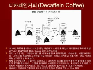 디카페인커피 (Decaffein Coffee)
 1820 년 화학자 룽게가 디카페인 공정 개발하고 1 세기 후 독일의 커피판매상 루드백 로셀
리우스가 상업적으로 성공 , ‘Sanka’ 라는 브랜드 만듦 .
 방법 1( 초창기 ) : 그린빈에 증기를 쐬어 부풀린 후 염화메틸렌 , 초산에틸 , 에틸아세테이
트 , 세이지 등 용매제로 그린빈을 직접 닦아내어 카페인 제거하고 건조시킨 ( 건조 시 용매
제는 날아간다 .) 후 볶는다 .
 방법 2 ( 유럽전통 , 유럽 워터 프로세스 ): 그린빈에 증기를 쐬어 부풀린 후 물에 불려 카페
인과 향미를 뽑아 낸다 . 그 물을 용매제로 카페인만 제거시키고 난 후 반복적으로 다른 그
린빈에 사용하여 농축시킨다 . 마지막으로 그린빈에 흡수시킨 후 건조시켜 볶는다 .
 용매제가 미세하게 잔류하게 되므로 환경과 건강에 문제가 있으나 FDA 통과
 