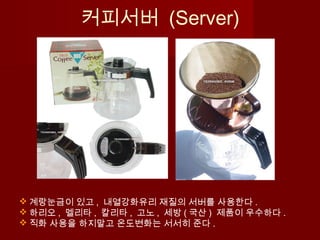  계랑눈금이 있고 , 내열강화유리 재질의 서버를 사용한다 .
 하리오 , 멜리타 , 칼리타 , 고노 , 세방 ( 국산 ) 제품이 우수하다 .
 직화 사용을 하지말고 온도변화는 서서히 준다 .
커피서버 (Server)
 