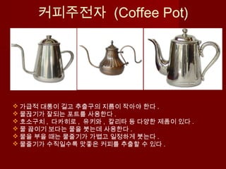  가급적 대롱이 길고 추출구의 지름이 작아야 한다 .
 물끊기가 잘되는 포트를 사용한다 .
 호소구치 , 다카히로 , 유키와 , 칼리타 등 다양한 제품이 있다 .
 물 끓이기 보다는 물을 붓는데 사용한다 .
 물을 부을 때는 물줄기가 가볍고 일정하게 붓는다 .
 물줄기가 수직일수록 맛좋은 커피를 추출할 수 있다 .
커피주전자 (Coffee Pot)
 