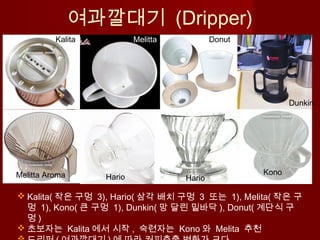  Kalita( 작은 구멍 3), Hario( 삼각 배치 구멍 3 또는 1), Melita( 작은 구
멍 1), Kono( 큰 구멍 1), Dunkin( 망 달린 밑바닥 ), Donut( 계단식 구
멍 )
 초보자는 Kalita 에서 시작 , 숙련자는 Kono 와 Melita 추천
여과깔대기 (Dripper)
Melitta Aroma Kono
Dunkin
DonutMelittaKalita
Hario Hario
 