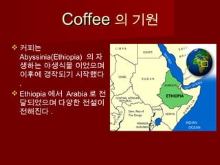 CoffeeCoffee 의 기원
 커피는
Abyssinia(Ethiopia) 의 자
생하는 야생식물 이었으며
이후에 경작되기 시작했다
.
 Ethiopia 에서 Arabia 로 전
달되었으며 다양한 전설이
전해진다 .
 