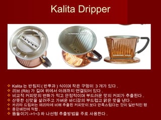  Kalita 는 반침지 ( 반투과 ) 식이며 작은 구멍이 3 개가 있다 .
 리브 (Rib) 가 길며 위에서 아래까지 연결되어 있다 .
 비교적 커피맛의 변화가 적고 안정적이며 부드러운 맛의 커피가 추출된다 .
 산뜻한 신맛을 살려주고 가벼운 바디감의 부드럽고 맑은 맛을 낸다 .
 카리타 드립퍼는 메리타에 비해 추출된 커피맛이 보다 만족스럽다는 것이 일반적인 평
 중강배전에 적합 .
 뜸들이기 ->1~3 차 나선형 추출방법을 주로 사용한다 .
Kalita Dripper
 