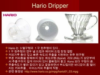  Hario 는 3 혈구형과 1 구 원추형이 있다 .
 1 구 원추형의 경우 넬 드립과 페이퍼 드립 장점 결합
 커피가루 층이 깊고 빠른 속도의 추출을 지원하는 원추 원구형
 부푼 커피층을 방해하지 않는 회오리형 (Spiral) 리브 (Rib) 가 상단부에
서 추출구까지 길게 이어져 있어 물빠짐이 좋고 Kono 보다 구멍이 큼 .
 추출속도가 빨라 잡미가 없고 깔끔하면서 부드럽지만 바디감이 좀 떨어
지는 커피추출 , 아이스커피 추출에 적합 .
 관련 동영상 http://www.hario.co.jp/mpg/hario01_03.mpg
Hario Dripper
 