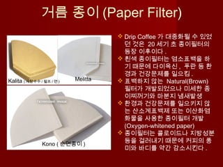 거름 종이 (Paper Filter)
Kono ( 순면종이 )
MelittaKalita ( 사탕수수 / 펄프 / 면 )
 Drip Coffee 가 대중화될 수 있었
던 것은 20 세기 초 종이필터의
등장 이후이다 .
 흰색 종이필터는 염소표백을 하
기 때문에 다이옥신 , 푸란 등 환
경과 건강문제를 일으킴 .
 표백하지 않는 Natural(Brown)
필터가 개발되었으나 미세한 종
이찌꺼기와 마분지 냄새발생
 환경과 건강문제를 일으키지 않
는 산소계표백제 또는 이산화염
화물을 사용한 종이필터 개발
(Oxygen-whitened paper)
 종이필터는 콜로이드나 지방성분
등을 걸러내기 때문에 커피의 풍
미와 바디를 약간 감소시킨다 .
 