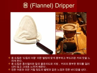 융 (Flannel) Dripper
 융 드립은 ‘드립의 여왕’ 이란 별칭에 맞게 풍부하고 부드러운 커피 맛을 느
끼게 한다 .
 융 드립은 종이필터와 달리 콜로이드와 지방 , 커피의 풍부한 향미를 걸러
내지 않고 그대로 느끼게 해준다 .
 진한 여운과 미끈 거릴 정도의 벨벳과 같은 느낌과 진한 바디감을 낸다 .
 