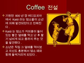 CoffeeCoffee 전설
 기원전 800 년 경 에디오피아
에서 Kaldi 라는 염소몰이 소년
에 의해 발견되었다고 전해진
다 .
 Kaldi 는 염소가 커피콩이 들어
있는 빨간 열매를 먹고 난 후 활
기 넘치게 되고 춤까지 추는 것
을 발견했다 .
 소년은 직접 그 열매를 먹어보
고 자신도 흥분해서 염소 떼와
함께 들썩거리게 되었다 .
 