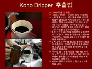 Kono Dripper 추출법
 고노드립은 ‘점 드립’
 중배전 90℃ ~ 강배전 85℃ 에 맞춘다
 1 차 뜸들이기는 최초 물을 부을 때 한두
방울씩 떨어뜨려 커피의 중심에서부터 전
체까지 젖게 하며 추출하고자 하는 양의
1/3 지점까지 물을 나누어 떨어뜨린다 .
 움직임은 최대한 줄이고 손목으로만 물줄
기의 각도를 조절하며 추출한다 .
 2 차 천천히 나선형을 그리면서 물이 고루
퍼지게 한다 . 부은 물이 줄어들지 않도록
주의하면서 서버의 2/3 지점까지 남은 성
분을 추출해 낸다 .
 3 차 표면의 수위를 최대로 높이면서 빠르
게 추출한다 . 정해진 용량이 모두 채워지
면 표면이 부풀어 오른 상태에서 필터를
곧바로 걷어낸다 .
 주의할 점 : 부풀어 오른 거품에는 커피
의 나쁜 성분과 잔 맛이 남아 있기 때문에
추출이 완료될 때까지 표면을 계속 띄워
가라앉지 않게 한다 .
 쓴맛이 덜한 반면 진하고 깊고 부드러운
맛을 낸다 .
 