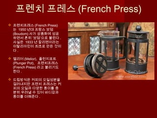 프렌치 프레스 (French Press)
 프렌치프레스 (French Press)
는 1950 년대 프랑스 보덤
(Boudom) 사가 상품화에 성공
하면서 흔히 ‘보덤’으로 불린다 .
사실은 1933 년 칼리멘이라는
이탈리아인이 최초로 만든 것이
다 .
 멜리어 (Melior), 플런지포트
(Plunger Pot), 프렌치프레스
(French Press) 라고 불리기도
한다 .
 드립방식은 커피의 오일성분을
걸러내지만 프렌치 프레스는 커
피의 오일과 다양한 풍미를 충
분히 우려낼 수 있어 바디감과
풍미를 더해준다 .
 