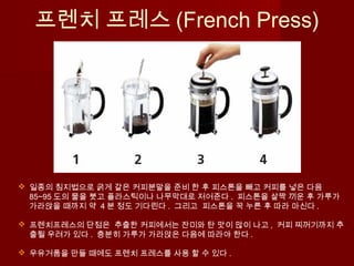 프렌치 프레스 (French Press)
 일종의 침지법으로 굵게 갈은 커피분말을 준비 한 후 피스톤을 빼고 커피를 넣은 다음
85~95 도의 물을 붓고 플라스틱이나 나무막대로 저어준다 . 피스톤을 살짝 끼운 후 가루가
가라앉을 때까지 약 4 분 정도 기다린다 . 그리고 피스톤을 꾹 누른 후 따라 마신다 .
 프렌치프레스의 단점은 추출한 커피에서는 잔미와 탄 맛이 많이 나고 , 커피 찌꺼기까지 추
출될 우려가 있다 . 충분히 가루가 가라앉은 다음에 따라야 한다 .
 우유거품을 만들 때에도 프렌치 프레스를 사용 할 수 있다 .
 
