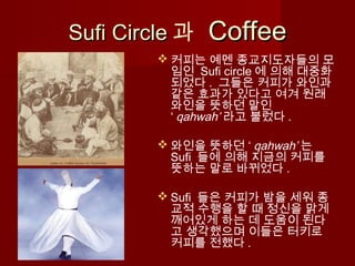 Sufi CircleSufi Circle 과 CoffeeCoffee
 커피는 예멘 종교지도자들의 모
임인 Sufi circle 에 의해 대중화
되었다 . 그들은 커피가 와인과
같은 효과가 있다고 여겨 원래
와인을 뜻하던 말인
‘ qahwah’ 라고 불렀다 .
 와인을 뜻하던 ‘ qahwah’ 는
Sufi 들에 의해 지금의 커피를
뜻하는 말로 바뀌었다 .
 Sufi 들은 커피가 밤을 세워 종
교적 수행을 할 때 정신을 맑게
깨어있게 하는 데 도움이 된다
고 생각했으며 이들은 터키로
커피를 전했다 .
 